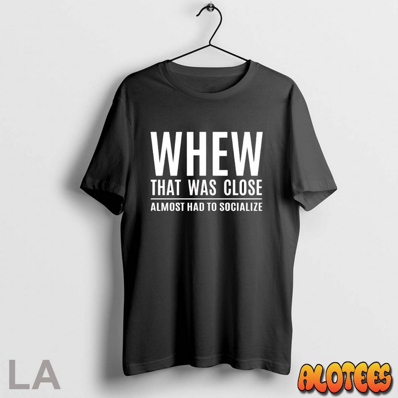 Top Whew That Was Close Almost Had To Socialize Unisex T Shirt